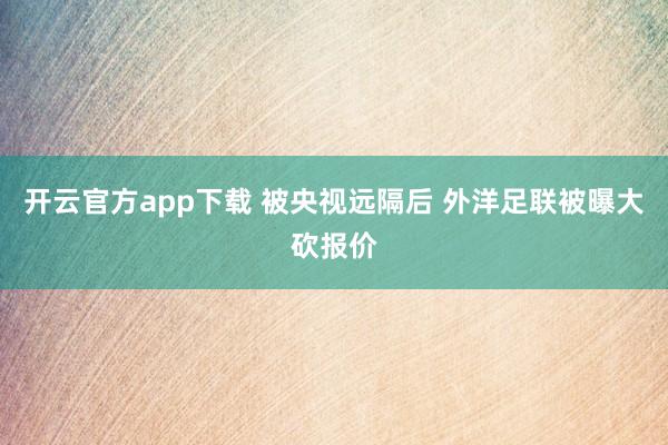 开云官方app下载 被央视远隔后 外洋足联被曝大砍报价