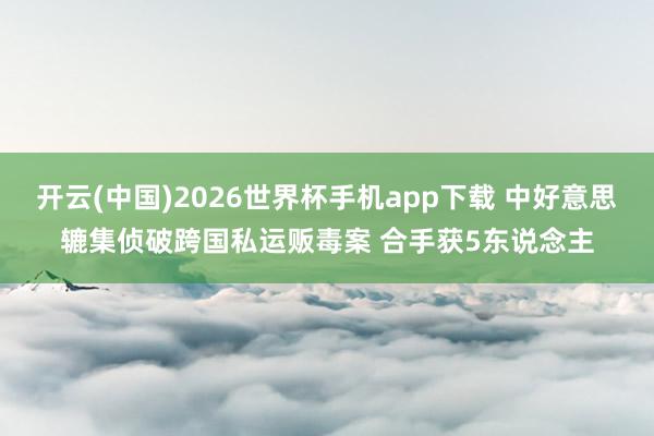 开云(中国)2026世界杯手机app下载 中好意思辘集侦破跨国私运贩毒案 合手获5东说念主