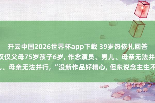开云中国2026世界杯app下载 39岁热依扎回答暂别演艺圈: 没生病, 仅仅父母75岁孩子6岁, 作念演员、男儿、母亲无法并行, “没新作品好糟心, 但东说念主生不单为管事而活”