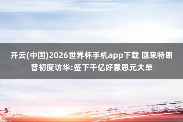 开云(中国)2026世界杯手机app下载 回来特朗普初度访华:签下千亿好意思元大单