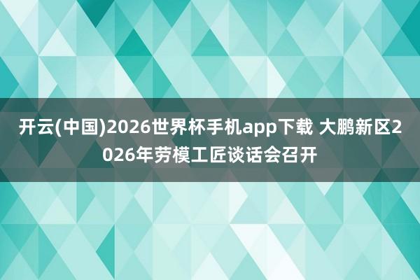 开云(中国)2026世界杯手机app下载 大鹏新区2026年劳模工匠谈话会召开