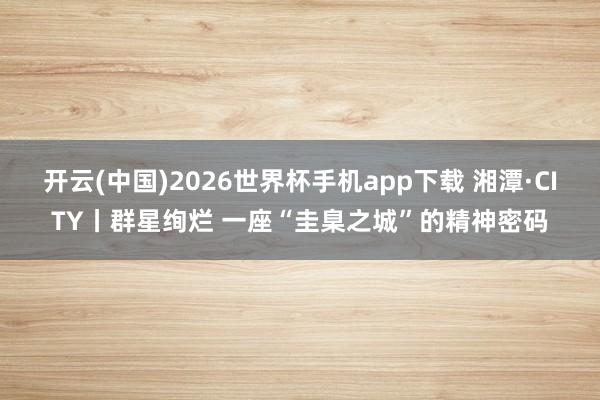开云(中国)2026世界杯手机app下载 湘潭·CITY丨群星绚烂 一座“圭臬之城”的精神密码