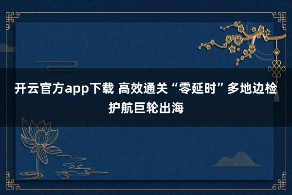 开云官方app下载 高效通关“零延时”多地边检护航巨轮出海