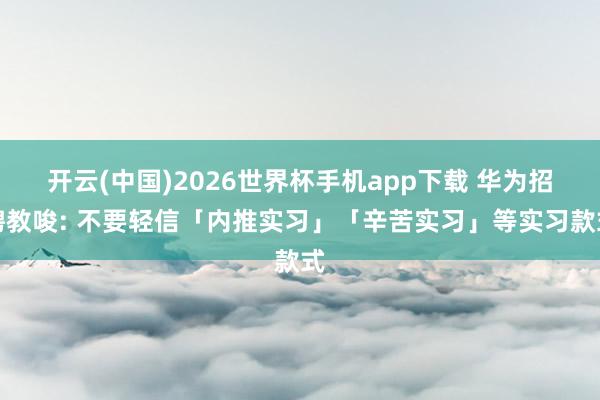开云(中国)2026世界杯手机app下载 华为招聘教唆: 不要轻信「内推实习」「辛苦实习」等实习款式