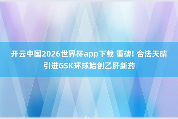 开云中国2026世界杯app下载 重磅! 合法天晴引进GSK环球始创乙肝新药