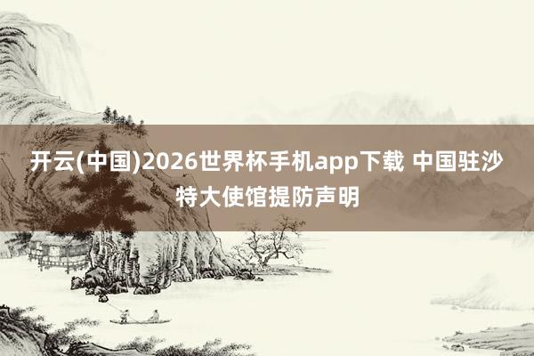 开云(中国)2026世界杯手机app下载 中国驻沙特大使馆提防声明