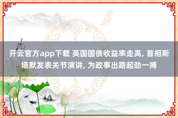 开云官方app下载 英国国债收益率走高, 首相斯塔默发表关节演讲, 为政事出路起劲一搏