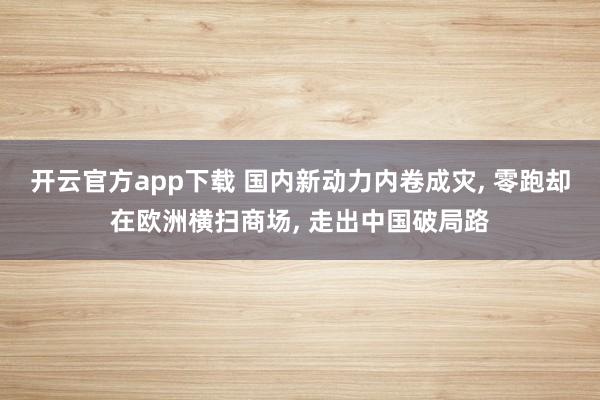 开云官方app下载 国内新动力内卷成灾, 零跑却在欧洲横扫商场, 走出中国破局路