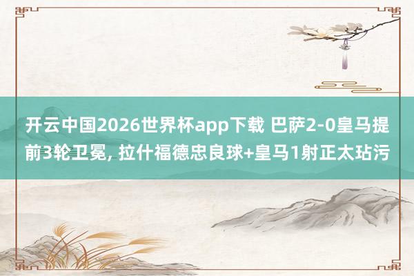 开云中国2026世界杯app下载 巴萨2-0皇马提前3轮卫冕, 拉什福德忠良球+皇马1射正太玷污