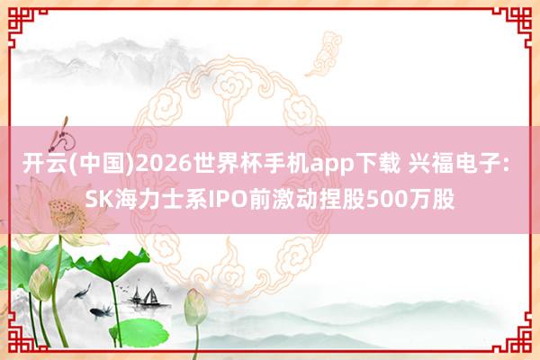 开云(中国)2026世界杯手机app下载 兴福电子: SK海力士系IPO前激动捏股500万股