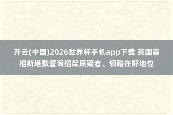开云(中国)2026世界杯手机app下载 英国首相斯塔默誓词招架质疑者、领路在野地位