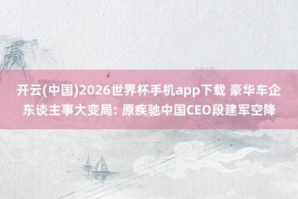 开云(中国)2026世界杯手机app下载 豪华车企东谈主事大变局: 原疾驰中国CEO段建军空降