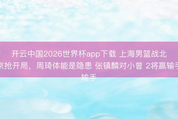 开云中国2026世界杯app下载 上海男篮战北京抢开局,周琦体能是隐患 张镇麟对小曾 2将赢输手