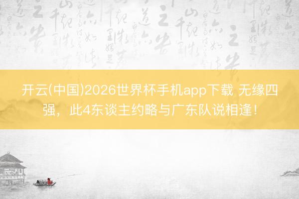 开云(中国)2026世界杯手机app下载 无缘四强,此4东谈主约略与广东队说相逢!