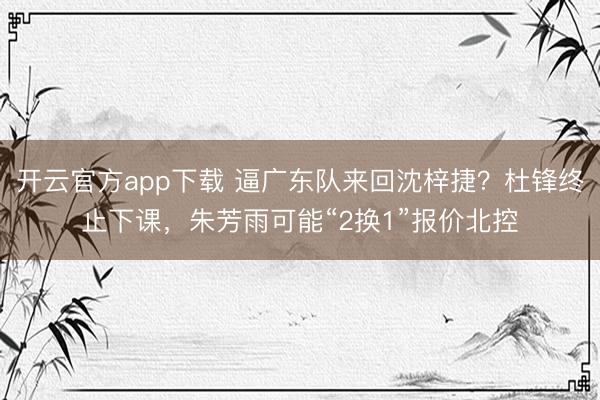 开云官方app下载 逼广东队来回沈梓捷？杜锋终止下课，朱芳雨可能“2换1”报价北控