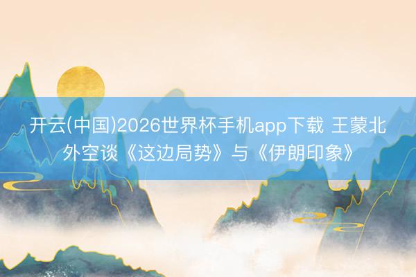 开云(中国)2026世界杯手机app下载 王蒙北外空谈《这边局势》与《伊朗印象》
