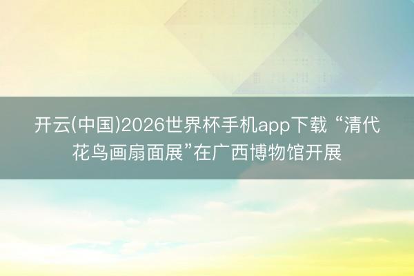 开云(中国)2026世界杯手机app下载 “清代花鸟画扇面展”在广西博物馆开展