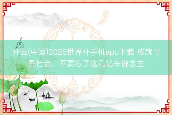 开云(中国)2026世界杯手机app下载 成就书香社会,不要忘了这几亿东说念主