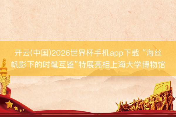 开云(中国)2026世界杯手机app下载 “海丝帆影下的时髦互鉴”特展亮相上海大学博物馆