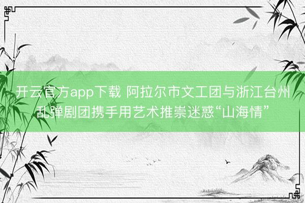开云官方app下载 阿拉尔市文工团与浙江台州乱弹剧团携手用艺术推崇迷惑“山海情”