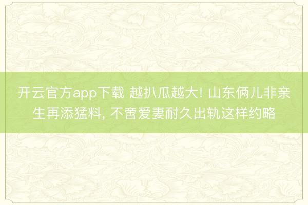 开云官方app下载 越扒瓜越大! 山东俩儿非亲生再添猛料， 不啻爱妻耐久出轨这样约略