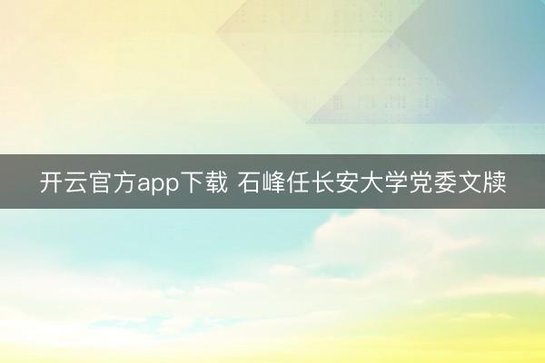 开云官方app下载 石峰任长安大学党委文牍