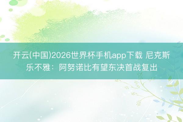 开云(中国)2026世界杯手机app下载 尼克斯乐不雅:阿努诺比有望东决首战复出