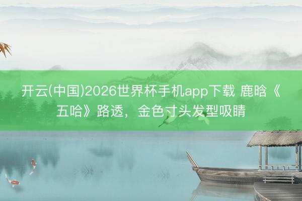 开云(中国)2026世界杯手机app下载 鹿晗《五哈》路透,金色寸头发型吸睛