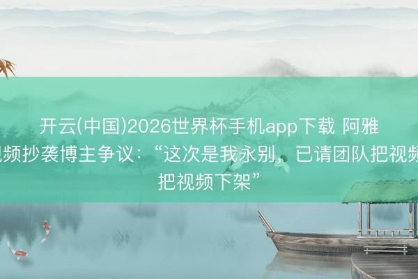 开云(中国)2026世界杯手机app下载 阿雅复兴视频抄袭博主争议:“这次是我永别,已请团队把视频下架”