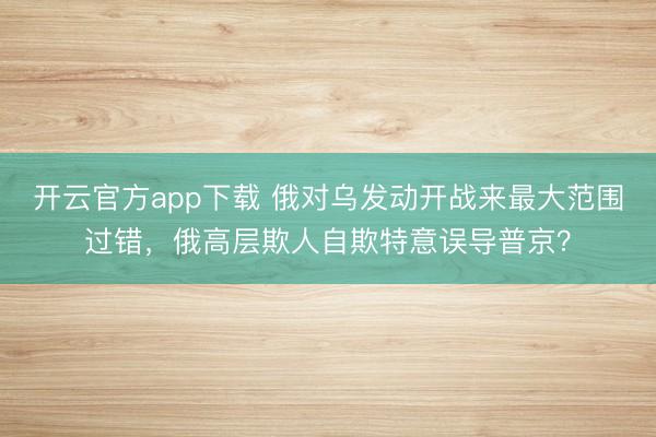 开云官方app下载 俄对乌发动开战来最大范围过错,俄高层欺人自欺特意误导普京?