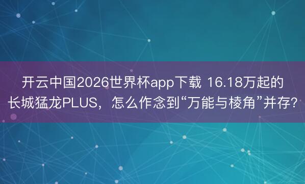 开云中国2026世界杯app下载 16.18万起的长城猛龙PLUS，怎么作念到“万能与棱角”并存？