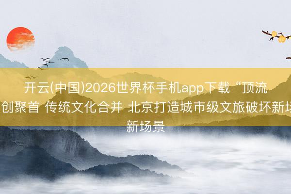 开云(中国)2026世界杯手机app下载 “顶流”文创聚首 传统文化合并 北京打造城市级文旅破坏新场景