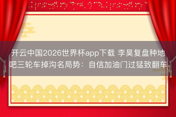 开云中国2026世界杯app下载 李昊复盘种地吧三轮车掉沟名局势:自信加油门过猛致翻车