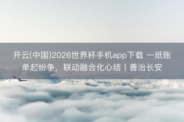 开云(中国)2026世界杯手机app下载 一纸账单起纷争，联动融合化心结丨善治长安