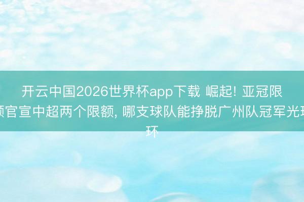 开云中国2026世界杯app下载 崛起! 亚冠限额官宣中超两个限额, 哪支球队能挣脱广州队冠军光环