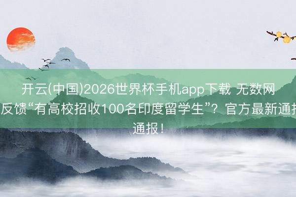 开云(中国)2026世界杯手机app下载 无数网帖反馈“有高校招收100名印度留学生”?官方最新通报!