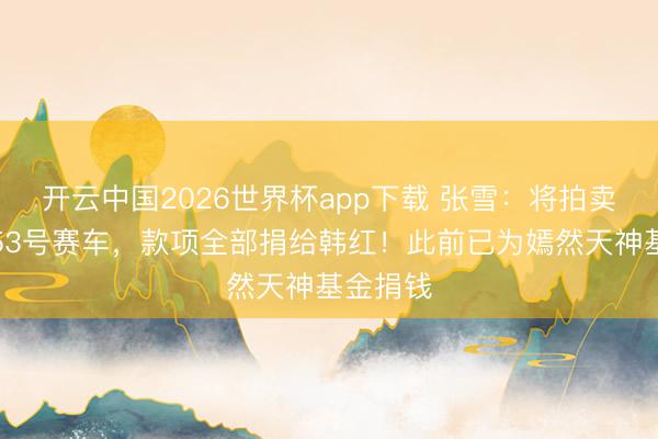 开云中国2026世界杯app下载 张雪:将拍卖德比斯53号赛车,款项全部捐给韩红!此前已为嫣然天神基金捐钱