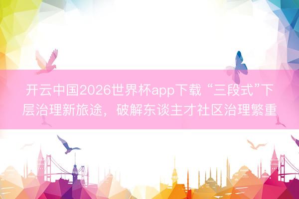 开云中国2026世界杯app下载 “三段式”下层治理新旅途,破解东谈主才社区治理繁重
