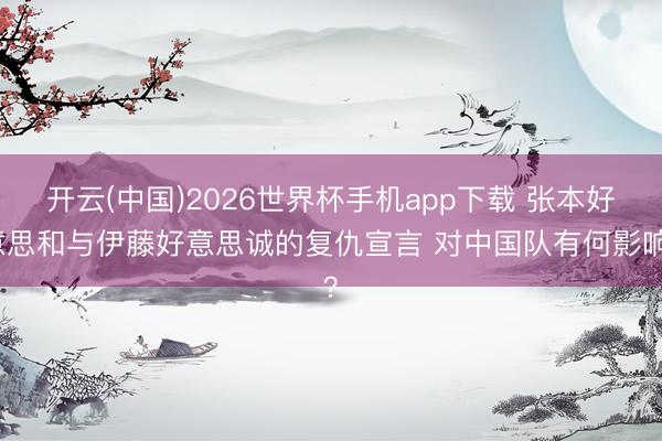 开云(中国)2026世界杯手机app下载 张本好意思和与伊藤好意思诚的复仇宣言 对中国队有何影响?