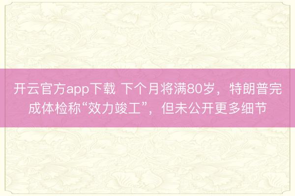 开云官方app下载 下个月将满80岁,特朗普完成体检称“效力竣工”,但未公开更多细节