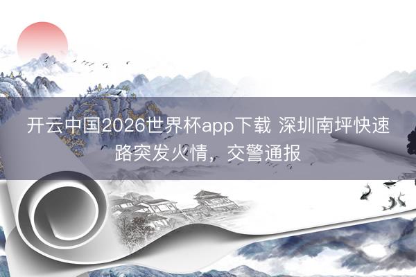 开云中国2026世界杯app下载 深圳南坪快速路突发火情，交警通报