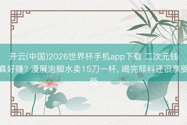 开云(中国)2026世界杯手机app下载 二次元钱真好赚? 漫展泡脚水卖15刀一杯, 喝完颜料还很享受