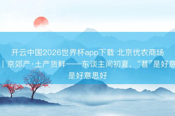 开云中国2026世界杯app下载 北京优农商场行径｜京郊产·土产货鲜——东谈主间初夏，<a href=