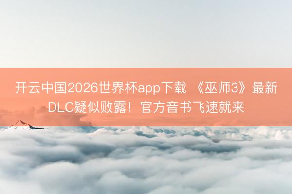 开云中国2026世界杯app下载 《巫师3》最新DLC疑似败露!官方音书飞速就来