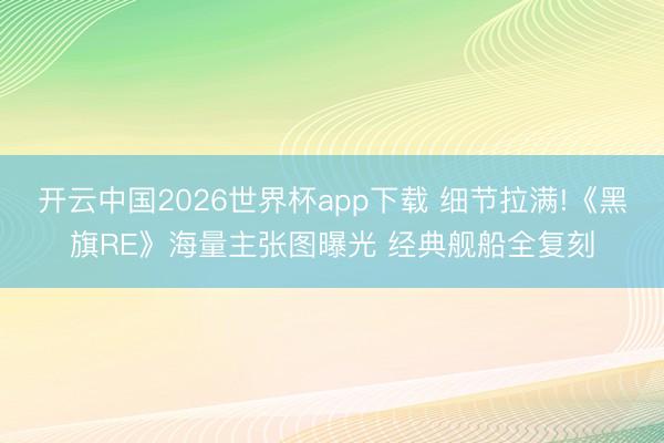 开云中国2026世界杯app下载 细节拉满!《黑旗RE》海量主张图曝光 经典舰船全复刻