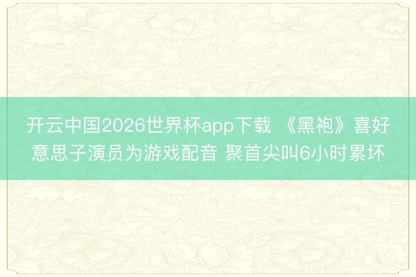 开云中国2026世界杯app下载 《黑袍》喜好意思子演员为游戏配音 聚首尖叫6小时累坏