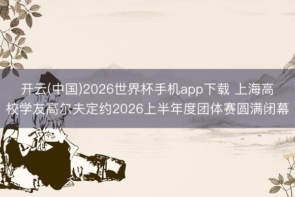 开云(中国)2026世界杯手机app下载 上海高校学友高尔夫定约2026上半年度团体赛圆满闭幕