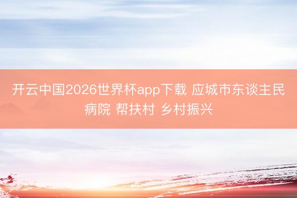 开云中国2026世界杯app下载 应城市东谈主民病院 帮扶村 乡村振兴