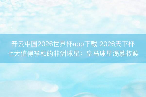 开云中国2026世界杯app下载 2026天下杯七大值得祥和的非洲球星:皇马球星渴慕救赎