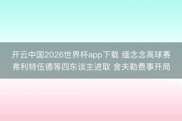 开云中国2026世界杯app下载 缅念念高球赛弗利特伍德等四东谈主进取 舍夫勒费事开局